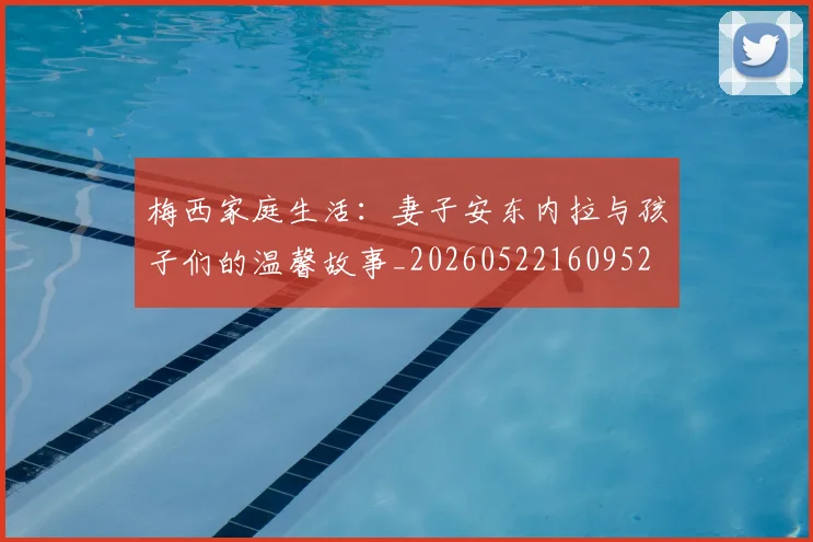 梅西家庭生活:妻子安东内拉与孩子们的温馨故事_20260522160952