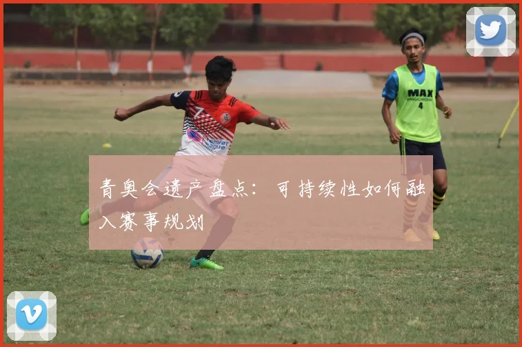 青奥会遗产盘点:可持续性如何融入赛事规划