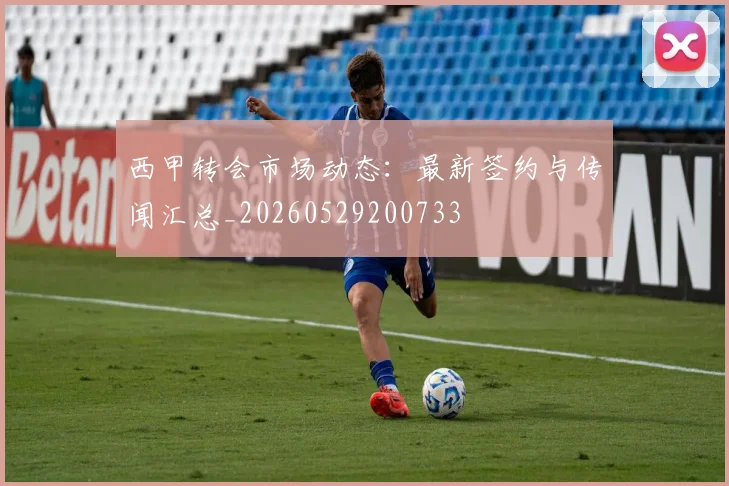 西甲转会市场动态:最新签约与传闻汇总_20260529200733