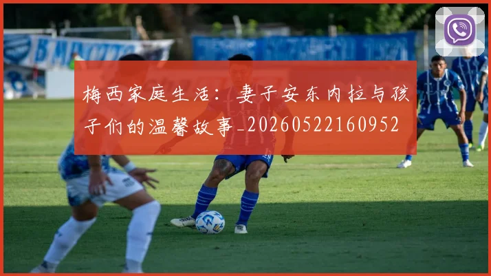 梅西家庭生活:妻子安东内拉与孩子们的温馨故事_20260522160952