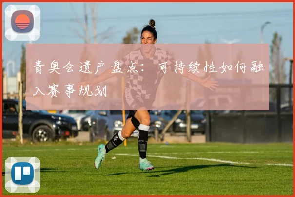 青奥会遗产盘点:可持续性如何融入赛事规划