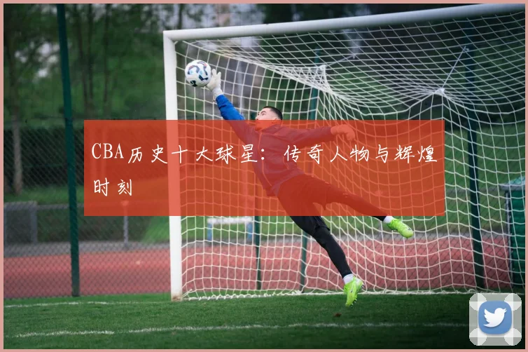 CBA历史十大球星：传奇人物与辉煌时刻