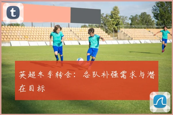 英超冬季转会：各队补强需求与潜在目标